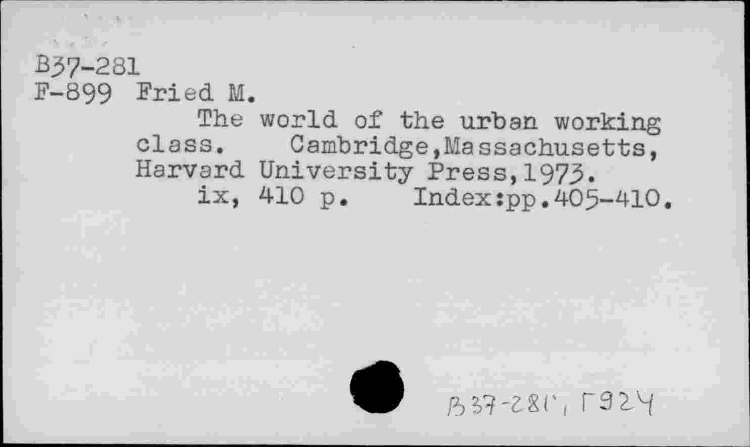 ﻿B37-281
F-899 Fried M.
The world of the urban working class. Cambridge,Massachusetts, Harvard University Press,1975.
ix, 410 p. Index:pp.405-410.
